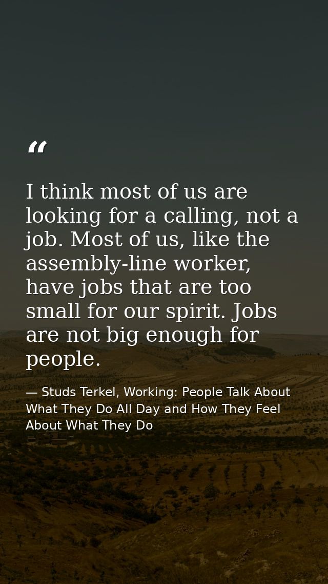 I think most of us are looking for a calling, not a job. Most of us, like the assembly-line worker, have jobs that are t — Studs Terkel, Working: People Talk About What They Do All Day and How They Feel About What They Do