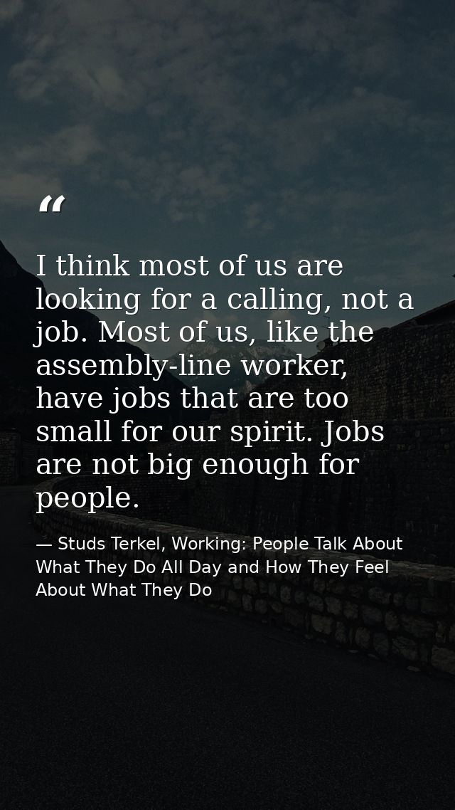 I think most of us are looking for a calling, not a job. Most of us, like the assembly-line worker, have jobs that are t — Studs Terkel, Working: People Talk About What They Do All Day and How They Feel About What They Do