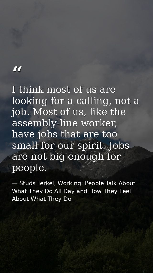 I think most of us are looking for a calling, not a job. Most of us, like the assembly-line worker, have jobs that are t — Studs Terkel, Working: People Talk About What They Do All Day and How They Feel About What They Do