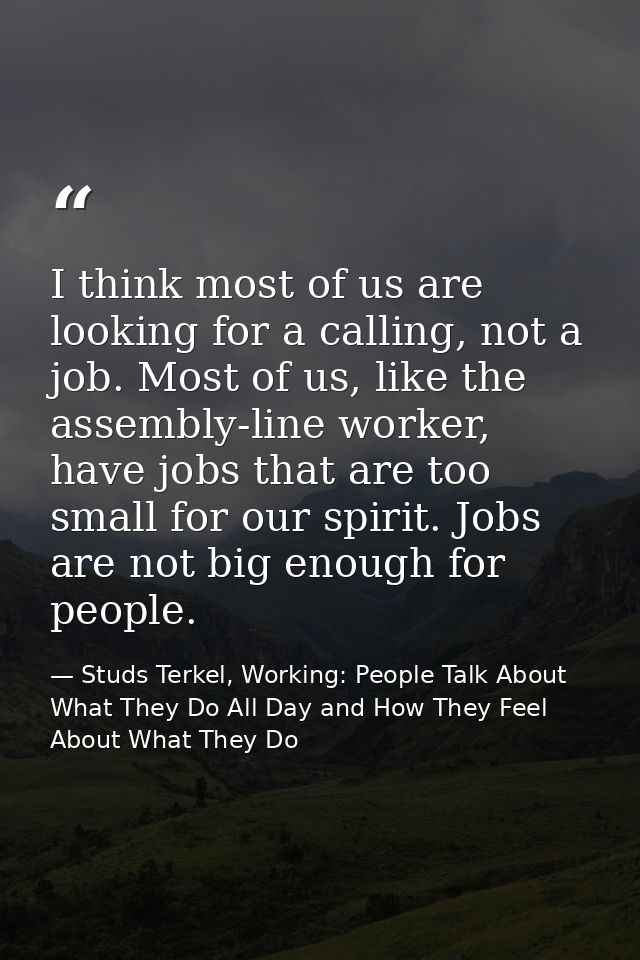 I think most of us are looking for a calling, not a job. Most of us, like the assembly-line worker, have jobs that are t — Studs Terkel, Working: People Talk About What They Do All Day and How They Feel About What They Do