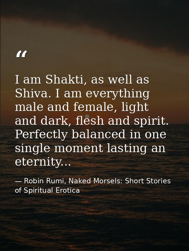 I am Shakti, as well as Shiva. I am everything male and female, light and dark, flesh and spirit. Perfectly balanced in  — Robin Rumi, Naked Morsels: Short Stories of Spiritual Erotica