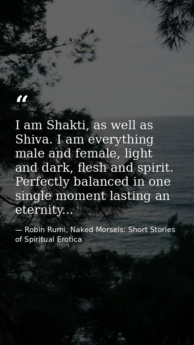 I am Shakti, as well as Shiva. I am everything male and female, light and dark, flesh and spirit. Perfectly balanced in  — Robin Rumi, Naked Morsels: Short Stories of Spiritual Erotica