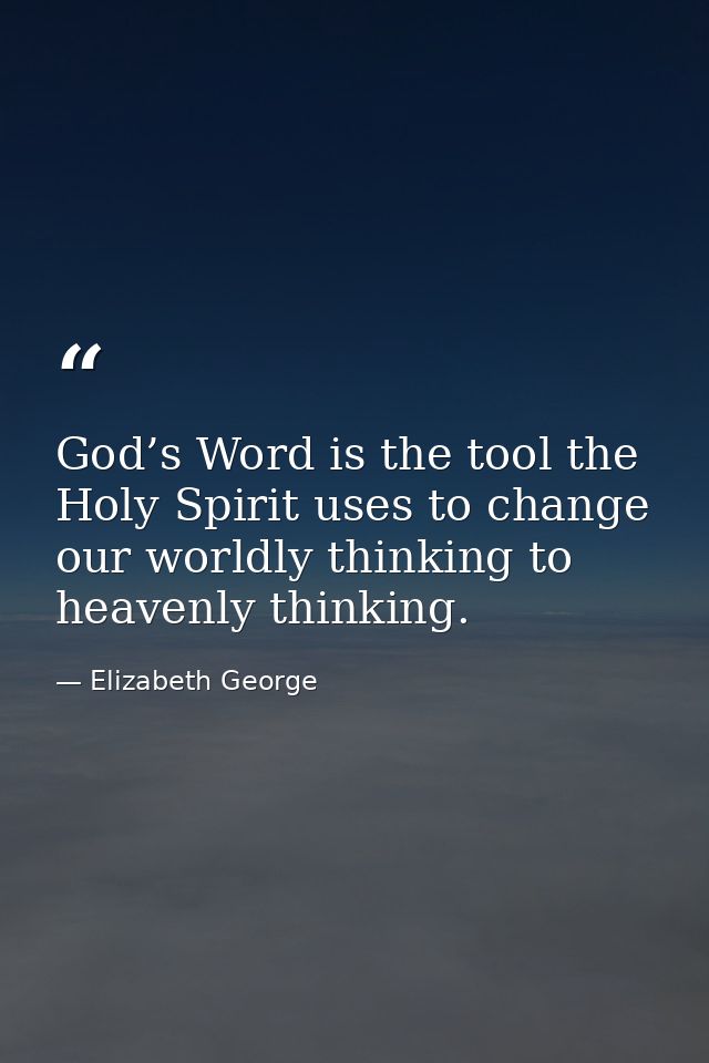God’s Word is the tool the Holy Spirit uses to change our worldly thinking to heavenly thinking. — Elizabeth George