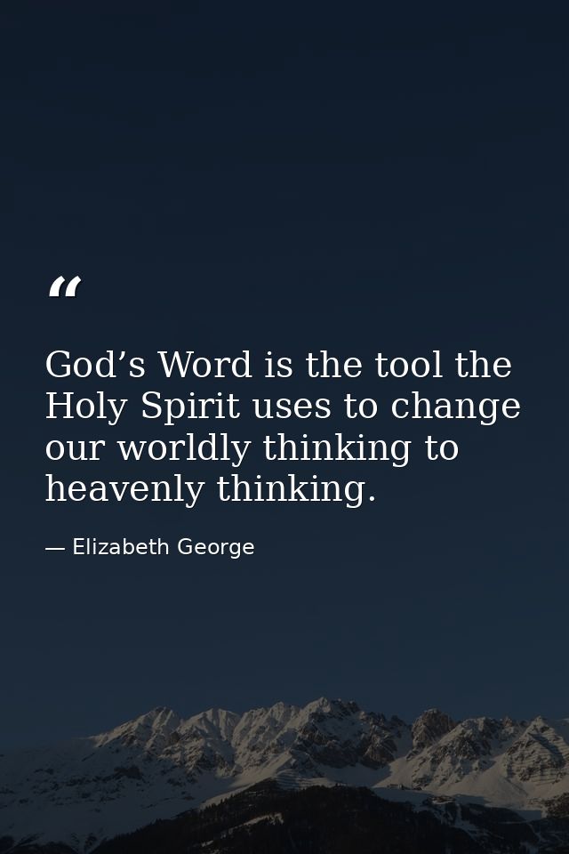 God’s Word is the tool the Holy Spirit uses to change our worldly thinking to heavenly thinking. — Elizabeth George