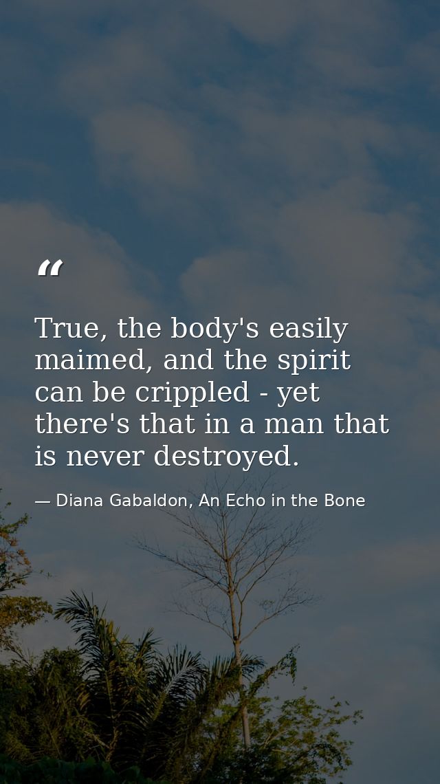 True, the body's easily maimed, and the spirit can be crippled - yet there's that in a man that is never destroyed. — Diana Gabaldon, An Echo in the Bone