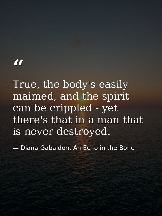 True, the body's easily maimed, and the spirit can be crippled - yet there's that in a man that is never destroyed. — Diana Gabaldon, An Echo in the Bone