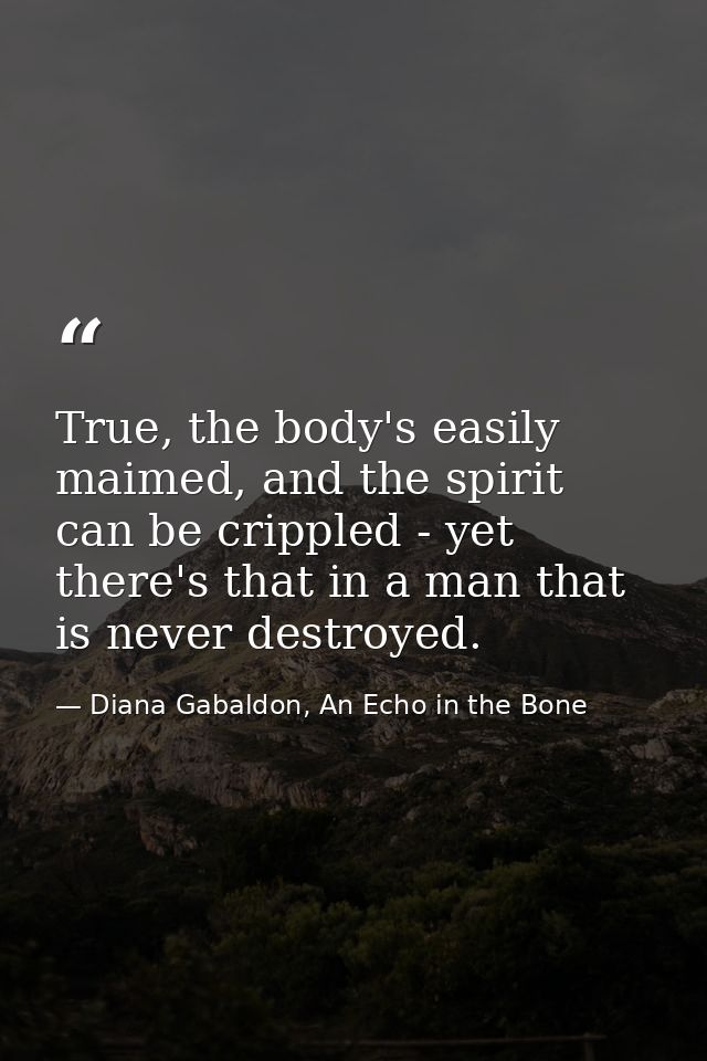 True, the body's easily maimed, and the spirit can be crippled - yet there's that in a man that is never destroyed. — Diana Gabaldon, An Echo in the Bone