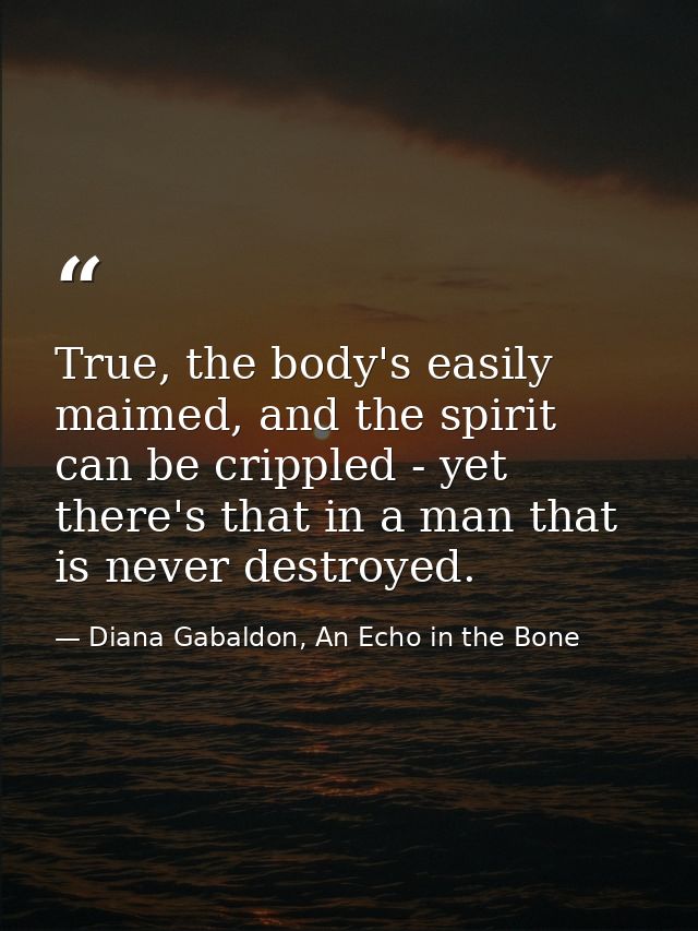 True, the body's easily maimed, and the spirit can be crippled - yet there's that in a man that is never destroyed. — Diana Gabaldon, An Echo in the Bone