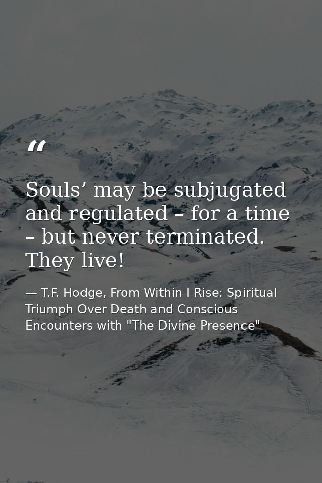 Souls’ may be subjugated and regulated – for a time – but never terminated. They live! — T.F. Hodge, From Within I Rise: Spiritual Triumph Over Death and Conscious Encounters with "The Divine Presence"
