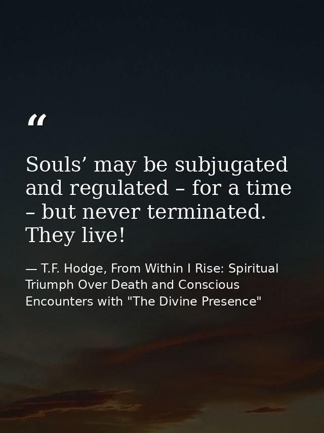 Souls’ may be subjugated and regulated – for a time – but never terminated. They live! — T.F. Hodge, From Within I Rise: Spiritual Triumph Over Death and Conscious Encounters with "The Divine Presence"