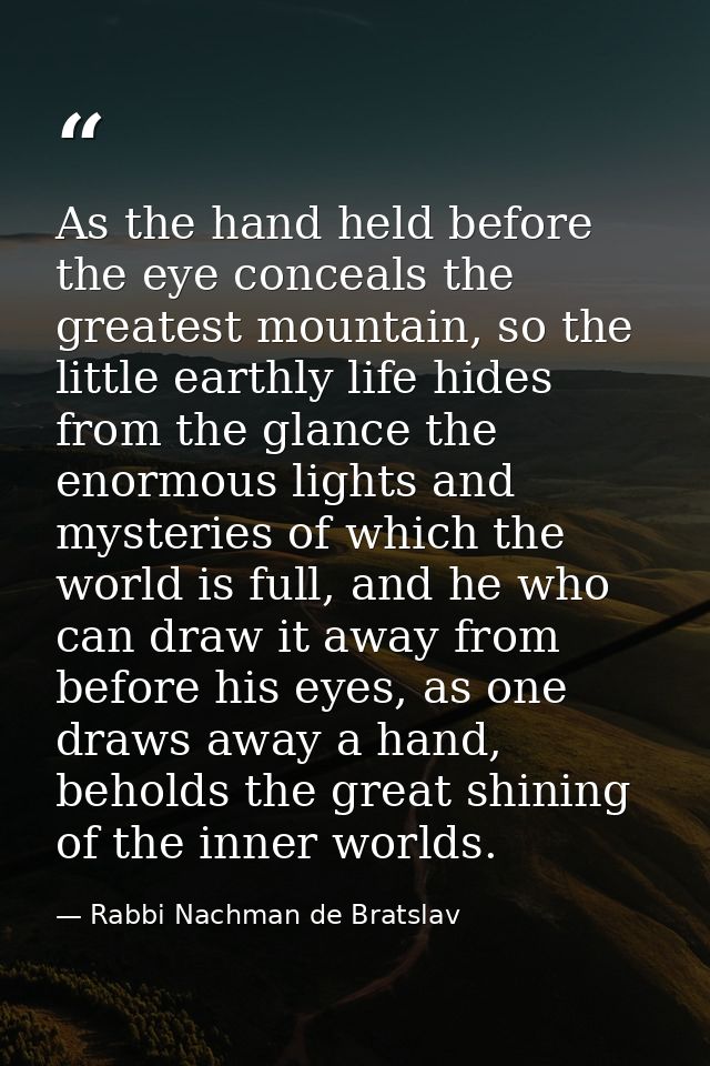As the hand held before the eye conceals the greatest mountain, so the little earthly life hides from the glance the eno — Rabbi Nachman de Bratslav