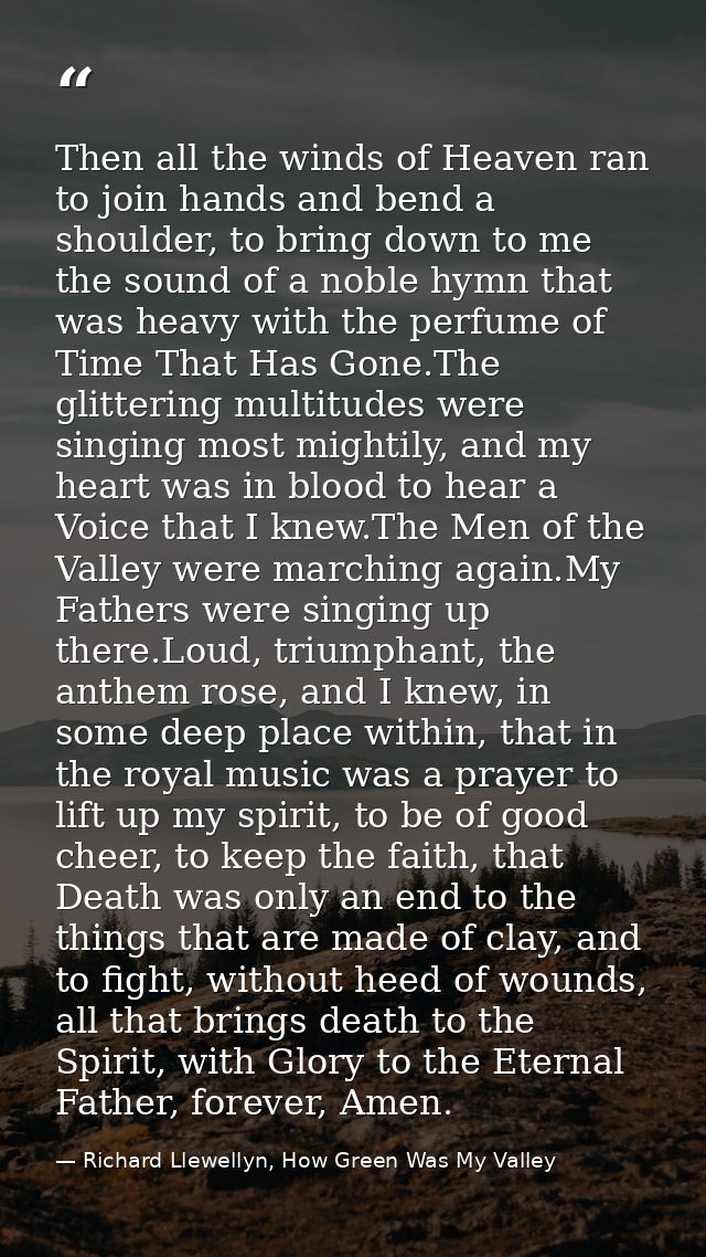 Then all the winds of Heaven ran to join hands and bend a shoulder, to bring down to me the sound of a noble hymn that w — Richard Llewellyn, How Green Was My Valley