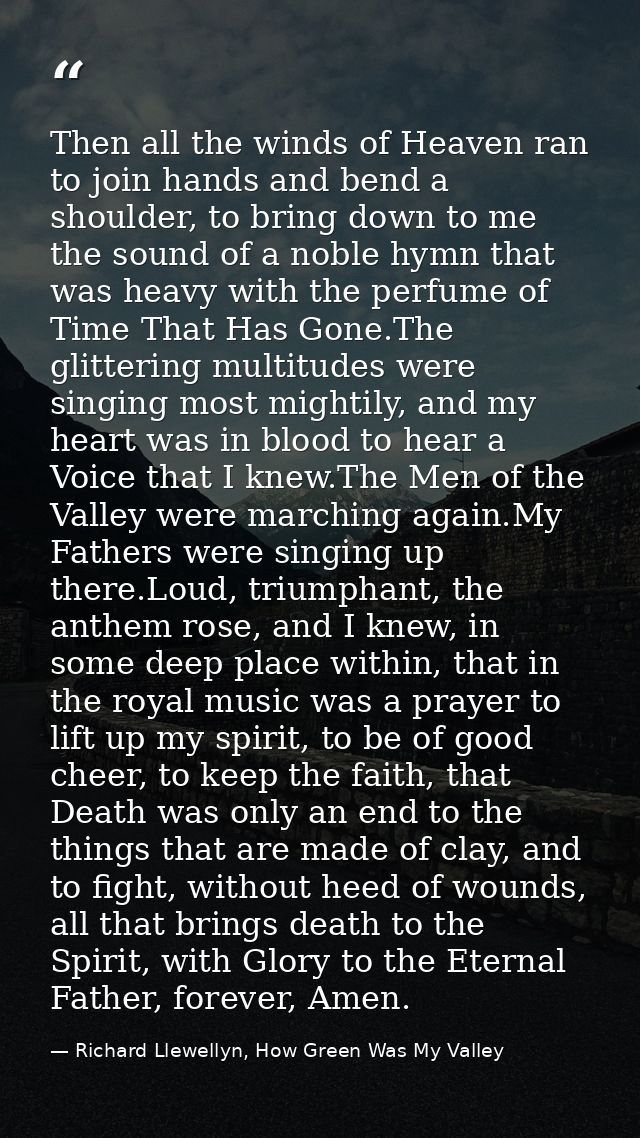 Then all the winds of Heaven ran to join hands and bend a shoulder, to bring down to me the sound of a noble hymn that w — Richard Llewellyn, How Green Was My Valley