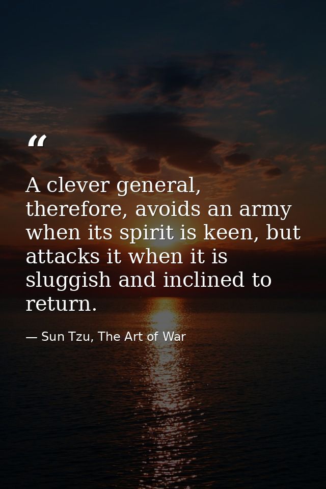 A clever general, therefore, avoids an army when its spirit is keen, but attacks it when it is sluggish and inclined to  — Sun Tzu, The Art of War