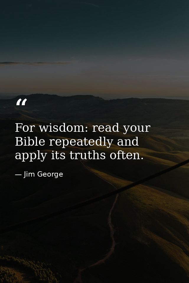 For wisdom: read your Bible repeatedly and apply its truths often. — Jim George