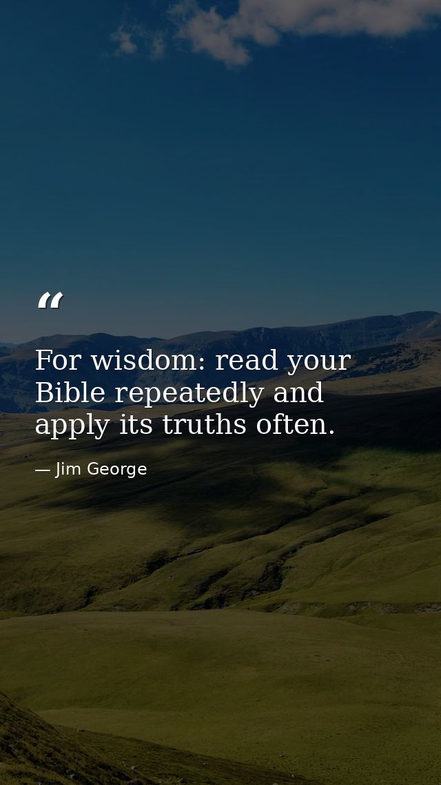 For wisdom: read your Bible repeatedly and apply its truths often. — Jim George
