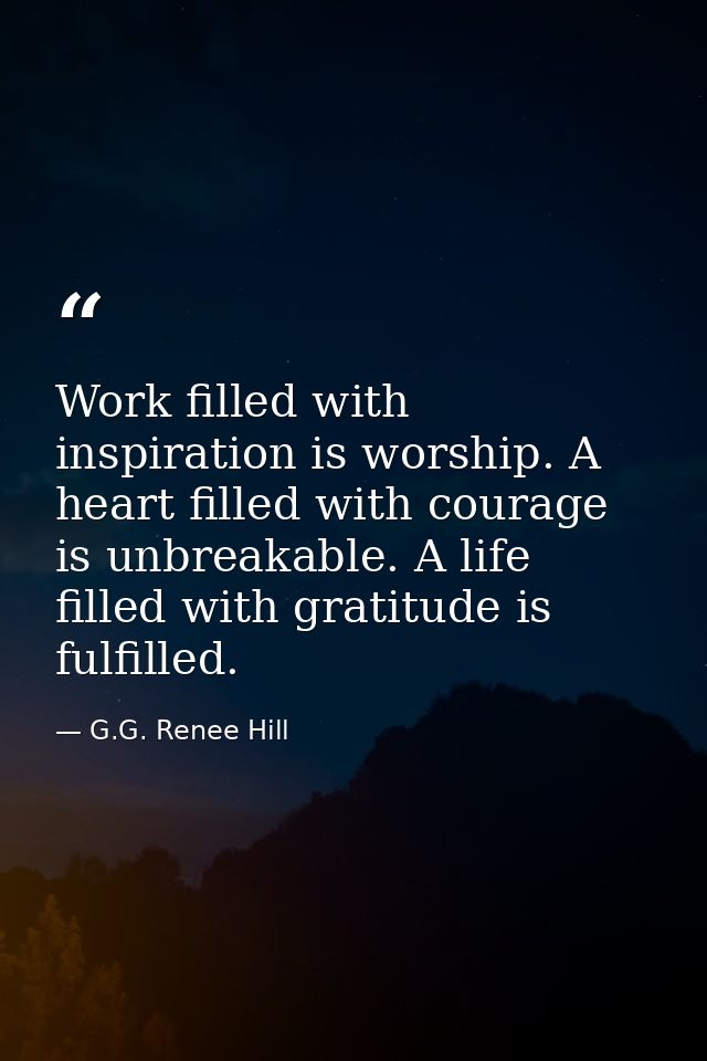 Work filled with inspiration is worship. A heart filled with courage is unbreakable. A life filled with gratitude is ful — G.G. Renee Hill