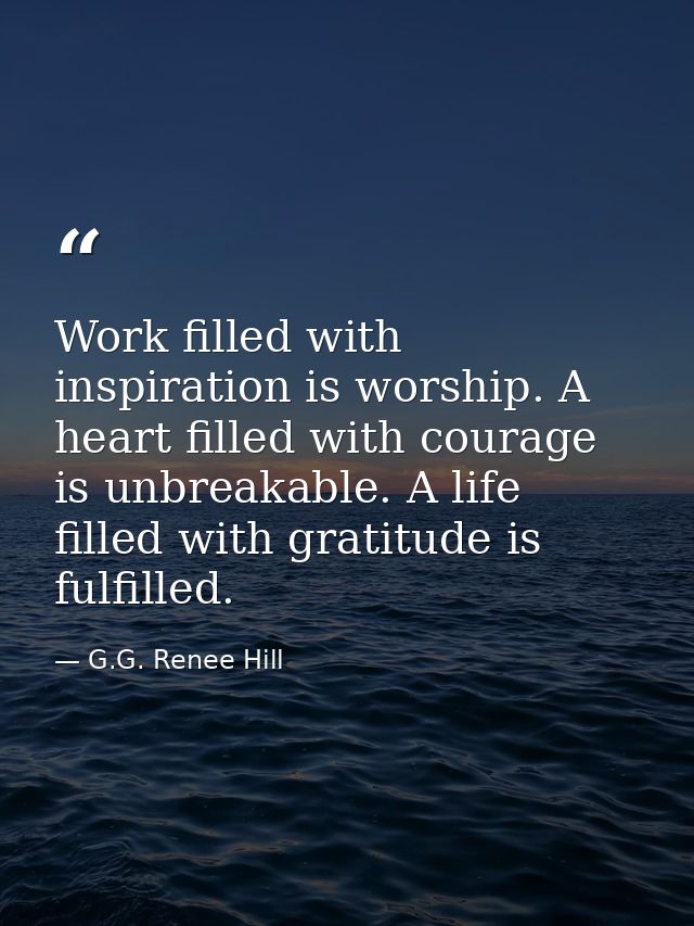 Work filled with inspiration is worship. A heart filled with courage is unbreakable. A life filled with gratitude is ful — G.G. Renee Hill