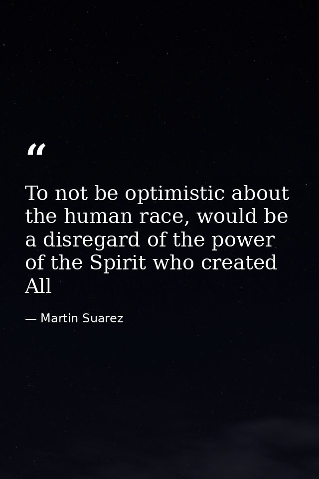 To not be optimistic about the human race, would be a disregard of the power of the Spirit who created All — Martin Suarez