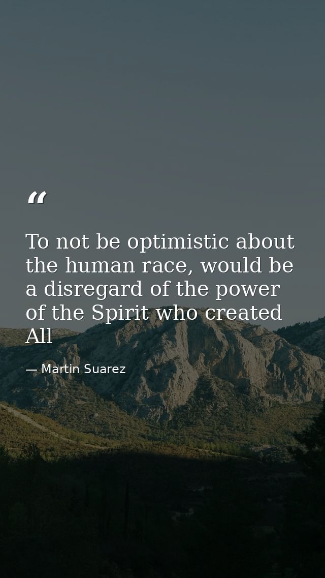 To not be optimistic about the human race, would be a disregard of the power of the Spirit who created All — Martin Suarez