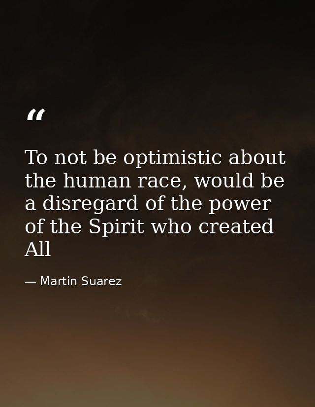 To not be optimistic about the human race, would be a disregard of the power of the Spirit who created All — Martin Suarez