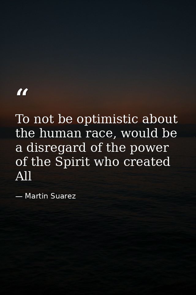 To not be optimistic about the human race, would be a disregard of the power of the Spirit who created All — Martin Suarez