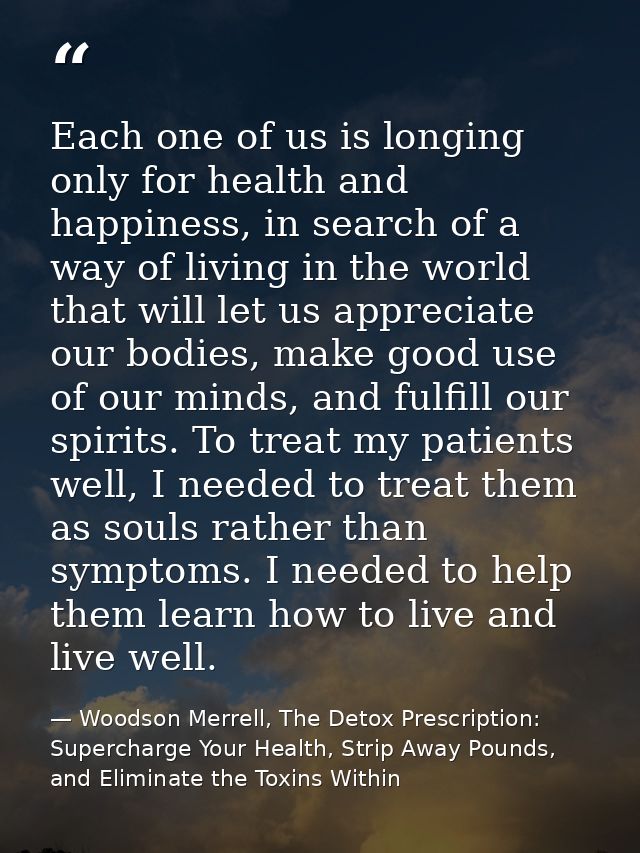 Each one of us is longing only for health and happiness, in search of a way of living in the world that will let us appr — Woodson Merrell, The Detox Prescription: Supercharge Your Health, Strip Away Pounds, and Eliminate the Toxins Within