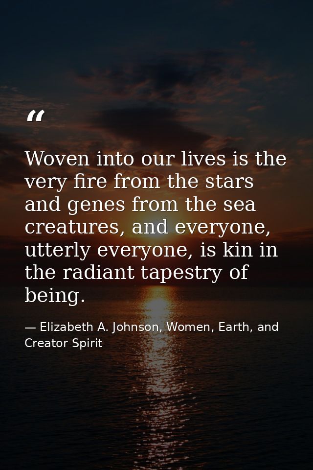 Woven into our lives is the very fire from the stars and genes from the sea creatures, and everyone, utterly everyone, i — Elizabeth A. Johnson, Women, Earth, and Creator Spirit