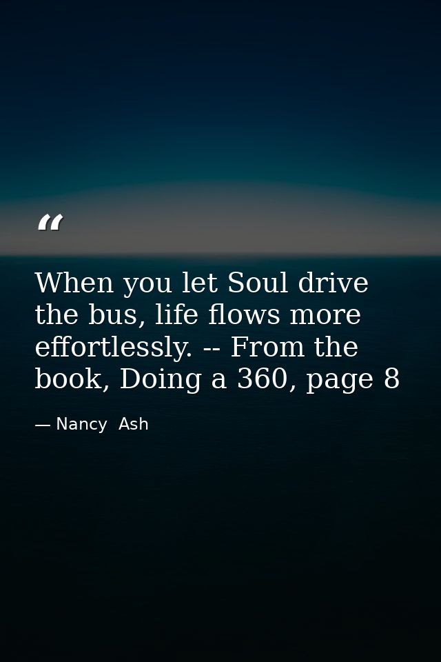 When you let Soul drive the bus, life flows more effortlessly. -- From the book, Doing a 360, page 8 — Nancy  Ash