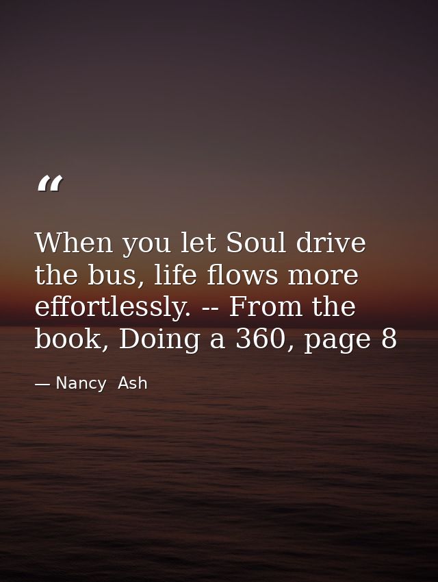 When you let Soul drive the bus, life flows more effortlessly. -- From the book, Doing a 360, page 8 — Nancy  Ash