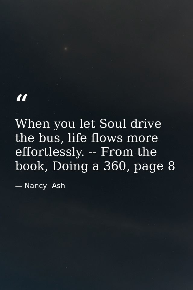 When you let Soul drive the bus, life flows more effortlessly. -- From the book, Doing a 360, page 8 — Nancy  Ash
