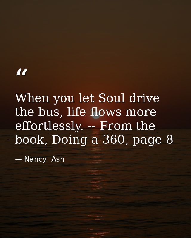 When you let Soul drive the bus, life flows more effortlessly. -- From the book, Doing a 360, page 8 — Nancy  Ash