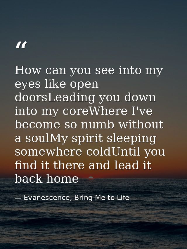 How can you see into my eyes like open doorsLeading you down into my coreWhere I've become so numb without a soulMy spir — Evanescence, Bring Me to Life
