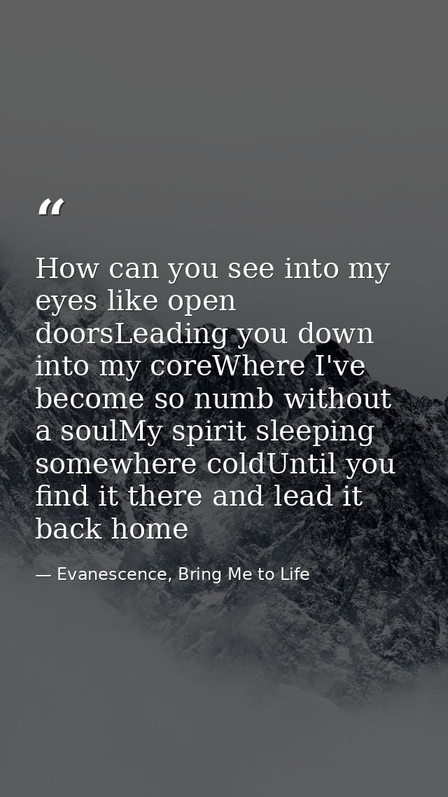 How can you see into my eyes like open doorsLeading you down into my coreWhere I've become so numb without a soulMy spir — Evanescence, Bring Me to Life