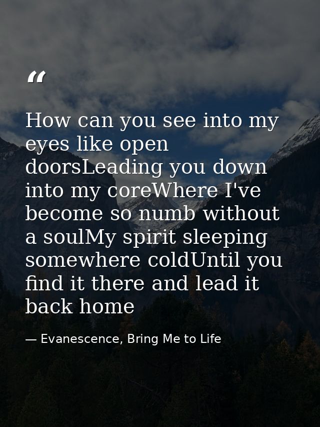 How can you see into my eyes like open doorsLeading you down into my coreWhere I've become so numb without a soulMy spir — Evanescence, Bring Me to Life