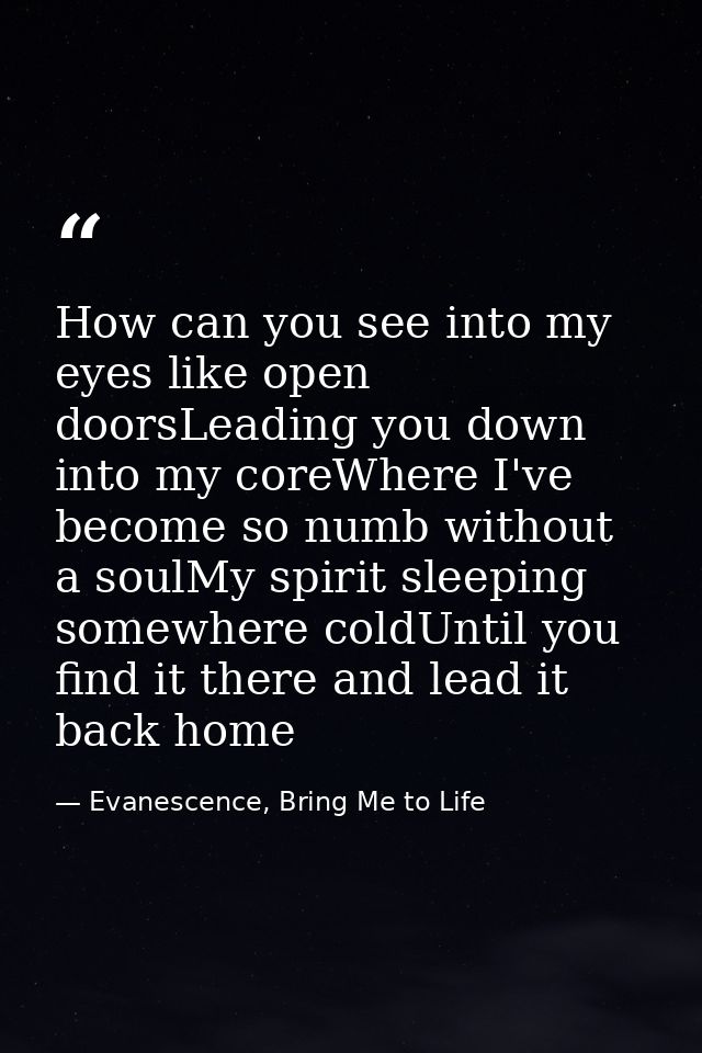 How can you see into my eyes like open doorsLeading you down into my coreWhere I've become so numb without a soulMy spir — Evanescence, Bring Me to Life