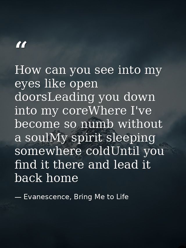 How can you see into my eyes like open doorsLeading you down into my coreWhere I've become so numb without a soulMy spir — Evanescence, Bring Me to Life