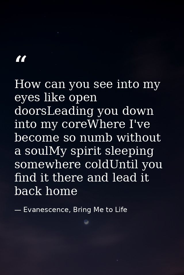 How can you see into my eyes like open doorsLeading you down into my coreWhere I've become so numb without a soulMy spir — Evanescence, Bring Me to Life