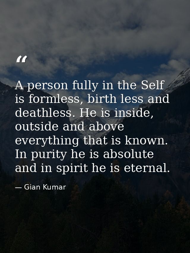A person fully in the Self is formless, birth less and deathless. He is inside, outside and above everything that is kno — Gian Kumar