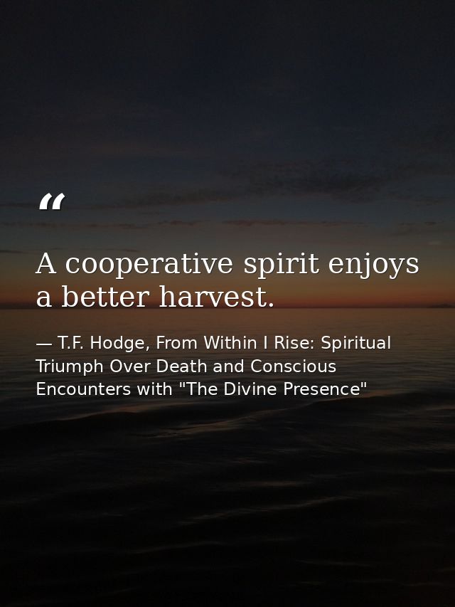 A cooperative spirit enjoys a better harvest. — T.F. Hodge, From Within I Rise: Spiritual Triumph Over Death and Conscious Encounters with "The Divine Presence"