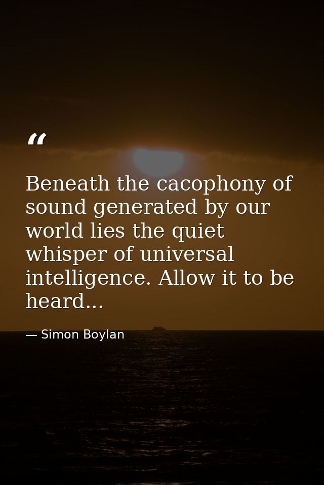 Beneath the cacophony of sound generated by our world lies the quiet whisper of universal intelligence. Allow it to be h — Simon Boylan