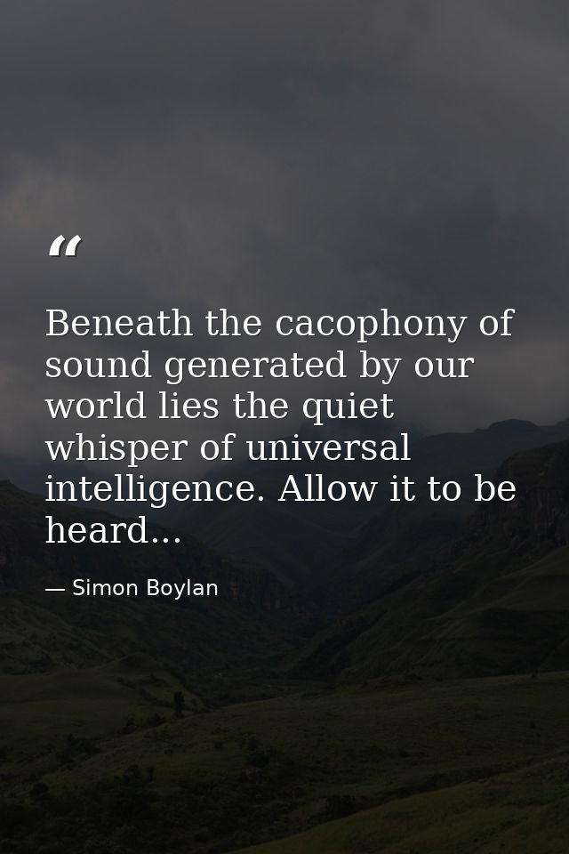 Beneath the cacophony of sound generated by our world lies the quiet whisper of universal intelligence. Allow it to be h — Simon Boylan
