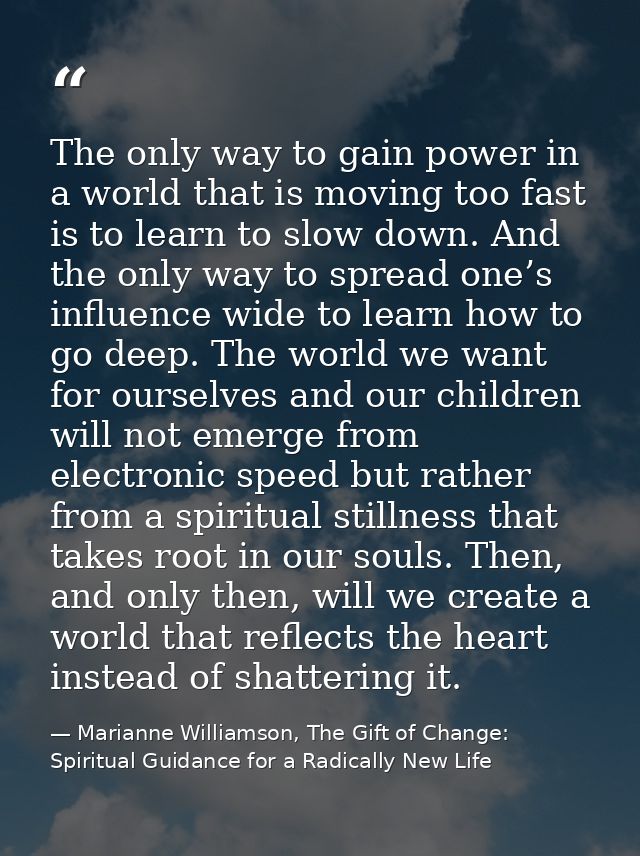 The only way to gain power in a world that is moving too fast is to learn to slow down. And the only way to spread one’s — Marianne Williamson, The Gift of Change: Spiritual Guidance for a Radically New Life