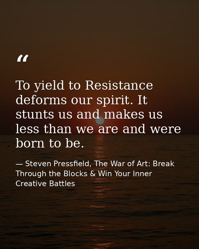 To yield to Resistance deforms our spirit. It stunts us and makes us less than we are and were born to be. — Steven Pressfield, The War of Art: Break Through the Blocks & Win Your Inner Creative Battles