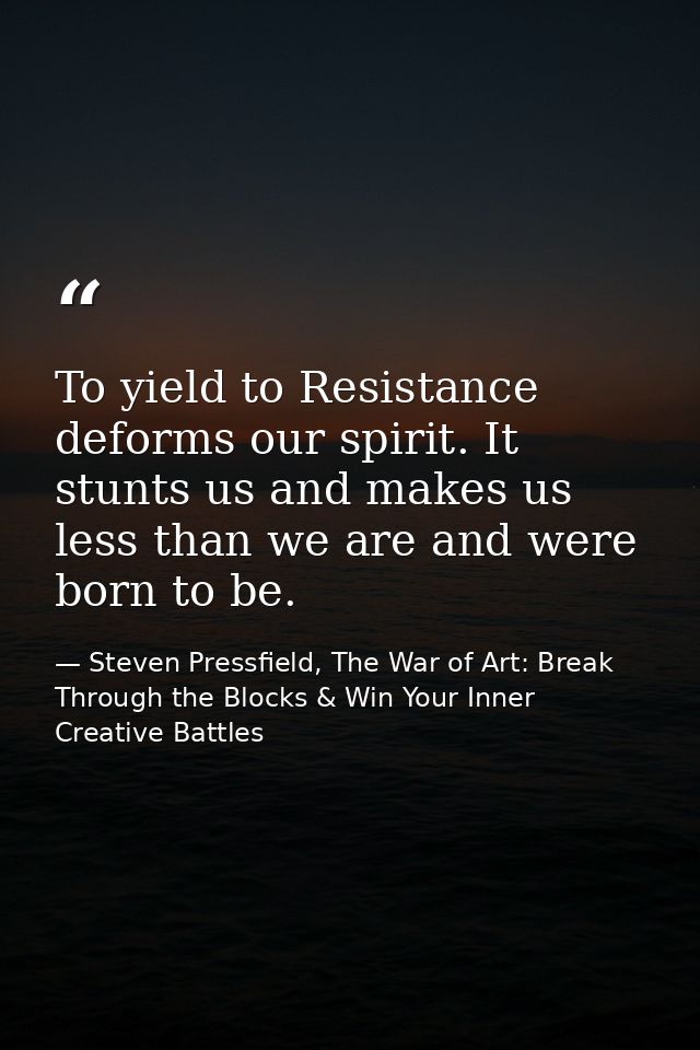 To yield to Resistance deforms our spirit. It stunts us and makes us less than we are and were born to be. — Steven Pressfield, The War of Art: Break Through the Blocks & Win Your Inner Creative Battles
