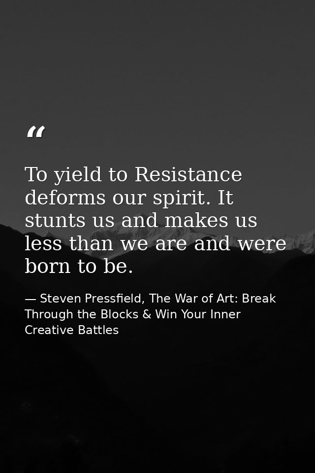 To yield to Resistance deforms our spirit. It stunts us and makes us less than we are and were born to be. — Steven Pressfield, The War of Art: Break Through the Blocks & Win Your Inner Creative Battles