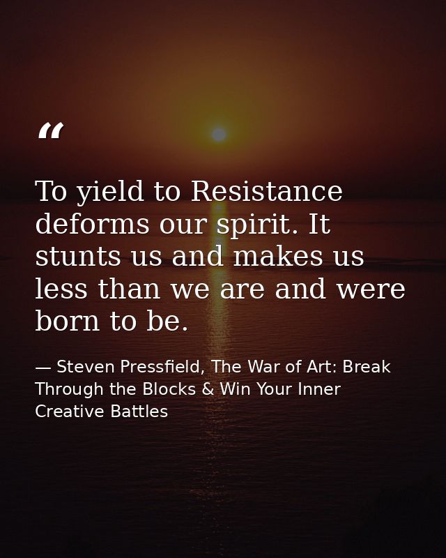 To yield to Resistance deforms our spirit. It stunts us and makes us less than we are and were born to be. — Steven Pressfield, The War of Art: Break Through the Blocks & Win Your Inner Creative Battles
