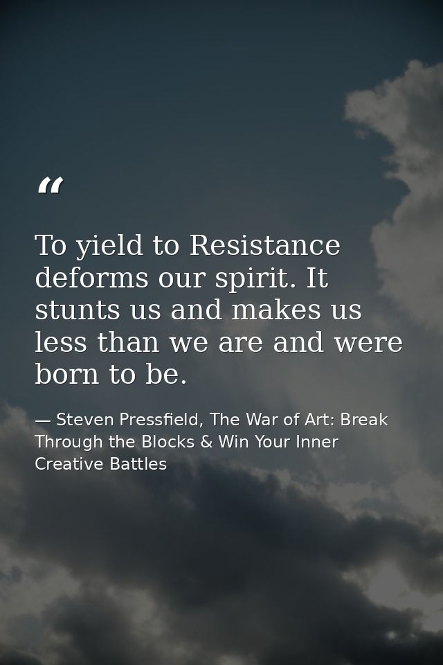 To yield to Resistance deforms our spirit. It stunts us and makes us less than we are and were born to be. — Steven Pressfield, The War of Art: Break Through the Blocks & Win Your Inner Creative Battles