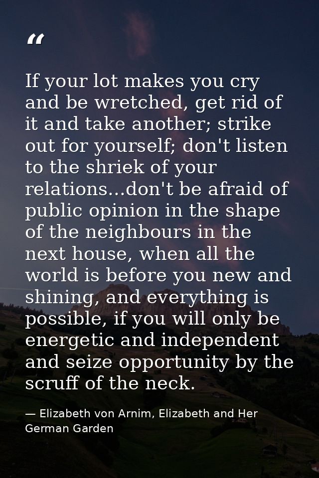 If your lot makes you cry and be wretched, get rid of it and take another; strike out for yourself; don't listen to the  — Elizabeth von Arnim, Elizabeth and Her German Garden