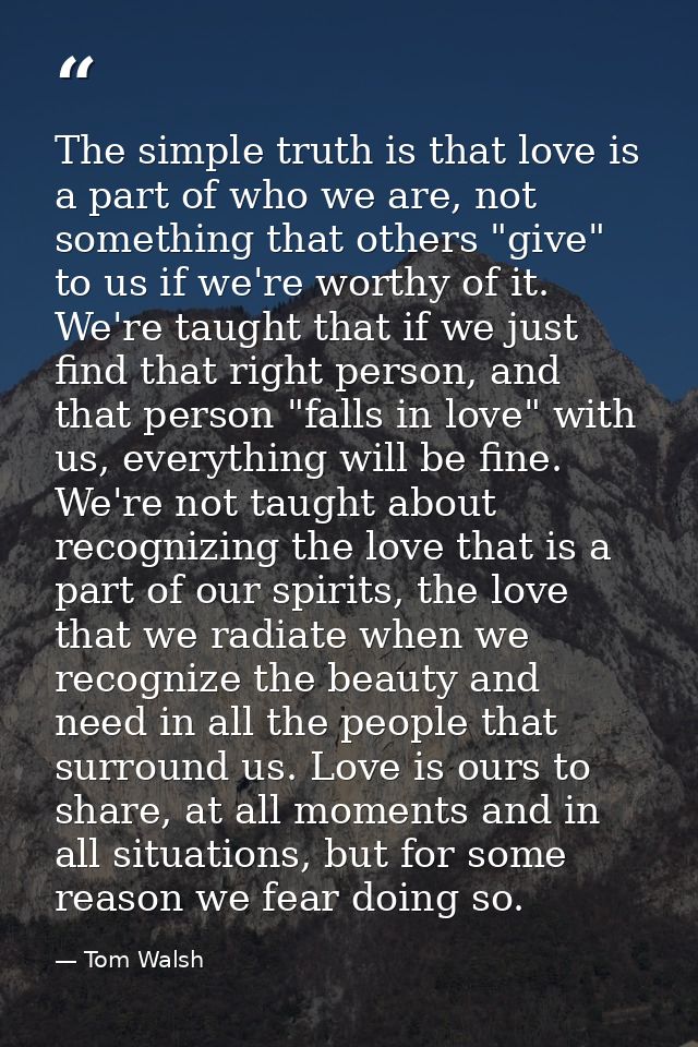 The simple truth is that love is a part of who we are, not something that others "give" to us if we're worthy of it. We' — Tom Walsh